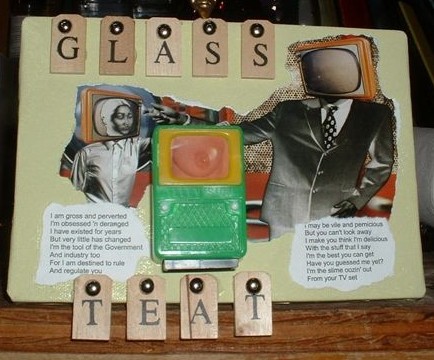 This piece is somewhat a multimedia tribute to the wonderful science fiction writer Harlan Ellison. A beige piece serves as the background. To it, at the top left, the letters spelling glass are stencilled on vertical strips of beige wood. These are attached to the background block with large, shiny silver round-topped push pins. The mid part of it is composed of two greyish figures wearing television sets for heads. Ruddy tans and light brown tones form the backdrop. The larger figure, at the right, wears a business suit with white shirt and checkered necktie. He seems to me to be reaching toward the other figure, on whose TV screen is an image of a woman. Again to me, it is like Michelangelo's portrayal on the ceiling of the Sistine Chapel of God stretching out his hand in the creation of Adam. Beneath each figure are excerpts from Frank Zappa's 'I am the Slime'. Between these is a small plastic toy television with a woman's breast on screen. Below this the letters spelling TEAT are pinned.
