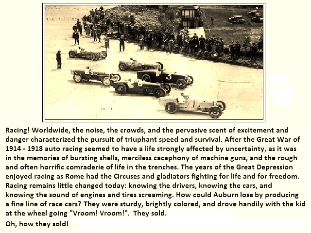 Racing! Worldwide, the noise, the crowds, and the pervasive scent of excitement and danger characterized the pursuit of triuphant speed and survival. After the Great War of 1914 - 1918 auto racing seemed to have a life strongly affected by uncertainty, as it was in the memories of bursting shells, merciless cacaphony of machine guns, and the rough and often horrific comraderie of life in the trenches. The years of the Great Depression enjoyed racing as Rome had the Circuses and gladiators fighting for life and for freedom. Racing remains little changed today: knowing the drivers, knowing the cars, and knowing the sound of engines and tires screaming. How could Auburn lost by producing a fine line of race cars? The were sturdy, brightly colored, and drove handily with the kid at the wheel going 'Vroom! Vroom!'?<br>
				Yes, they sold. Oh, how they sold!